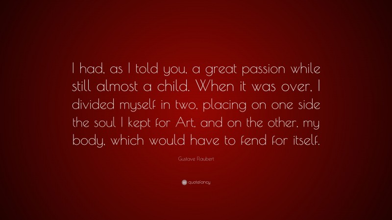 Gustave Flaubert Quote: “I had, as I told you, a great passion while still almost a child. When it was over, I divided myself in two, placing on one side the soul I kept for Art, and on the other, my body, which would have to fend for itself.”