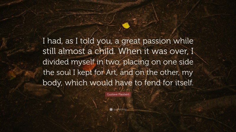 Gustave Flaubert Quote: “I had, as I told you, a great passion while still almost a child. When it was over, I divided myself in two, placing on one side the soul I kept for Art, and on the other, my body, which would have to fend for itself.”