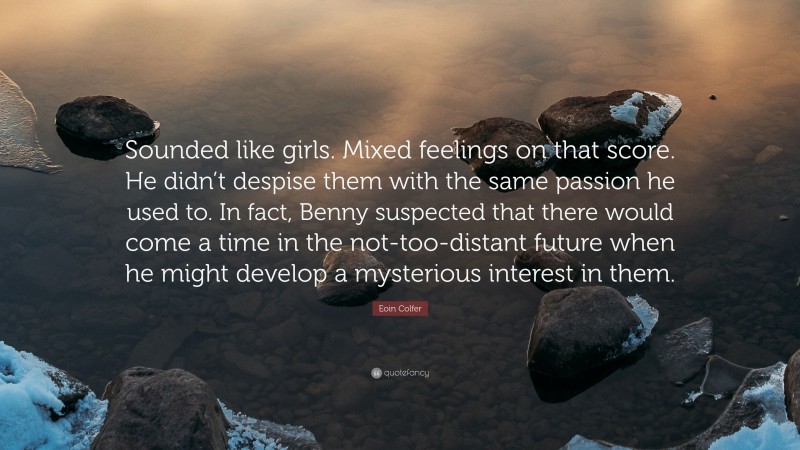 Eoin Colfer Quote: “Sounded like girls. Mixed feelings on that score. He didn’t despise them with the same passion he used to. In fact, Benny suspected that there would come a time in the not-too-distant future when he might develop a mysterious interest in them.”