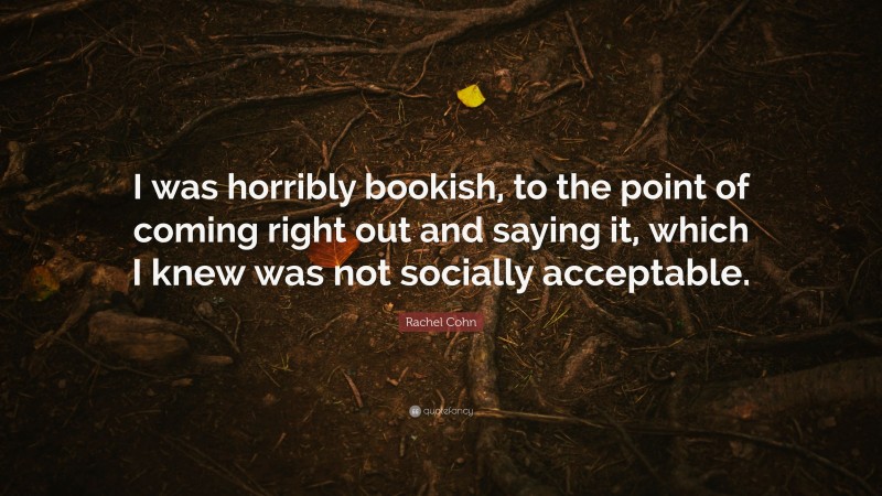 Rachel Cohn Quote: “I was horribly bookish, to the point of coming right out and saying it, which I knew was not socially acceptable.”