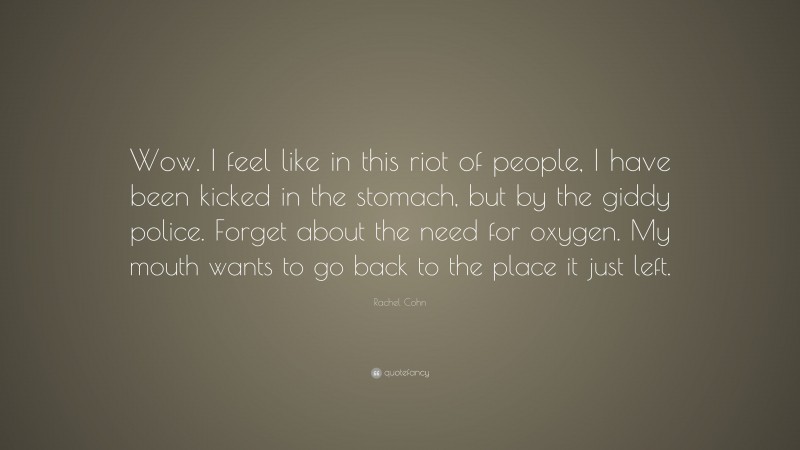 Rachel Cohn Quote: “Wow. I feel like in this riot of people, I have been kicked in the stomach, but by the giddy police. Forget about the need for oxygen. My mouth wants to go back to the place it just left.”
