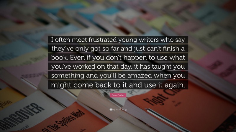 Eoin Colfer Quote: “I often meet frustrated young writers who say they’ve only got so far and just can’t finish a book. Even if you don’t happen to use what you’ve worked on that day, it has taught you something and you’ll be amazed when you might come back to it and use it again.”