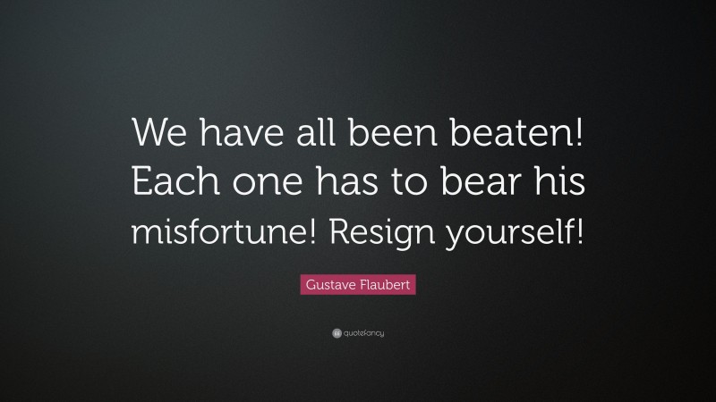 Gustave Flaubert Quote: “We have all been beaten! Each one has to bear his misfortune! Resign yourself!”