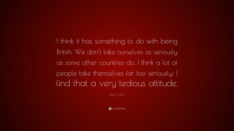 Joan Collins Quote: “I think it has something to do with being British. We don’t take ourselves as seriously as some other countries do. I think a lot of people take themselves far too seriously; I find that a very tedious attitude.”
