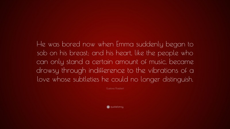 Gustave Flaubert Quote: “He was bored now when Emma suddenly began to sob on his breast; and his heart, like the people who can only stand a certain amount of music, became drowsy through indifference to the vibrations of a love whose subtleties he could no longer distinguish.”