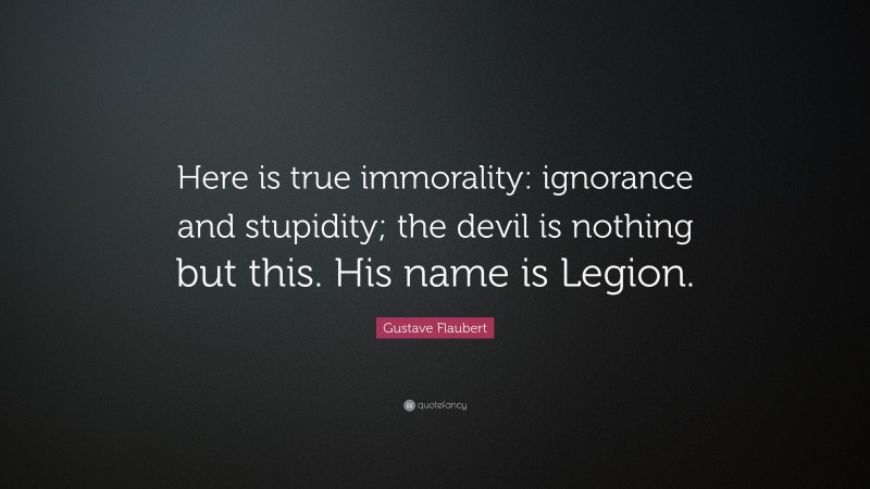 Gustave Flaubert Quote: “Here is true immorality: ignorance and stupidity; the devil is nothing but this. His name is Legion.”