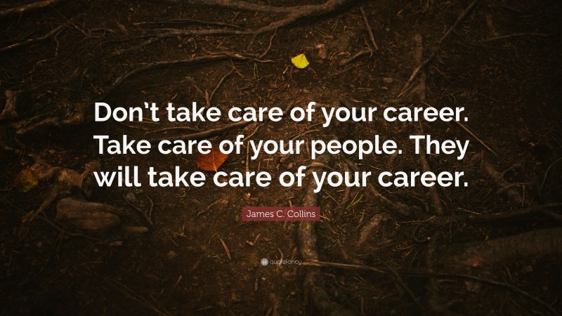 James C. Collins Quote: “Don’t take care of your career. Take care of your people. They will take care of your career.”