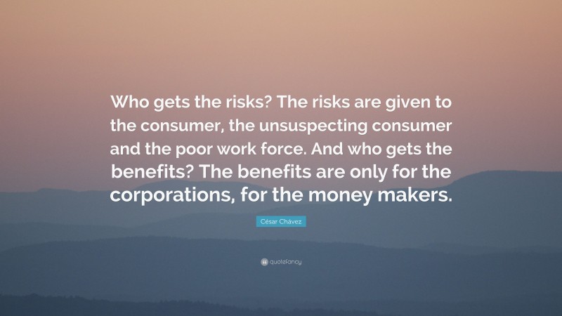 César Chávez Quote: “Who gets the risks? The risks are given to the consumer, the unsuspecting consumer and the poor work force. And who gets the benefits? The benefits are only for the corporations, for the money makers.”
