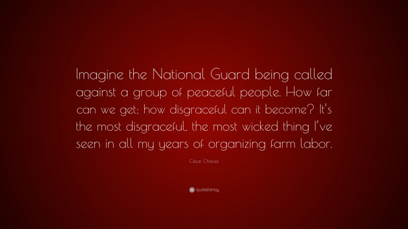 César Chávez Quote: “Imagine the National Guard being called against a group of peaceful people. How far can we get; how disgraceful can it become? It’s the most disgraceful, the most wicked thing I’ve seen in all my years of organizing farm labor.”