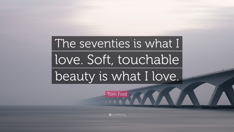 Tom Ford Quote: “The seventies is what I love. Soft, touchable beauty is what I love.”