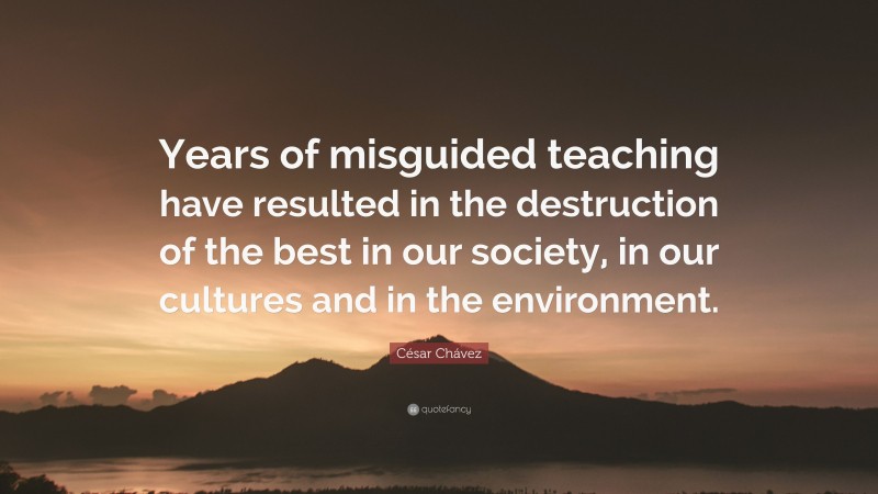 César Chávez Quote: “Years of misguided teaching have resulted in the destruction of the best in our society, in our cultures and in the environment.”
