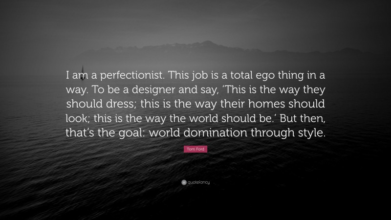 Tom Ford Quote: “I am a perfectionist. This job is a total ego thing in a way. To be a designer and say, ‘This is the way they should dress; this is the way their homes should look; this is the way the world should be.’ But then, that’s the goal: world domination through style.”