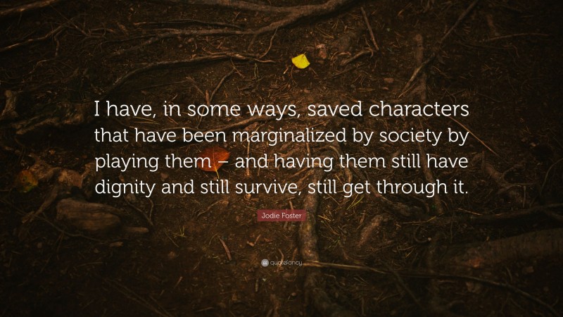 Jodie Foster Quote: “I have, in some ways, saved characters that have been marginalized by society by playing them – and having them still have dignity and still survive, still get through it.”