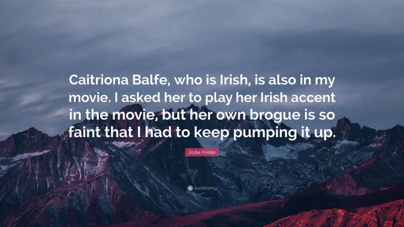 Jodie Foster Quote: “Caitriona Balfe, who is Irish, is also in my movie. I asked her to play her Irish accent in the movie, but her own brogue is so faint that I had to keep pumping it up.”