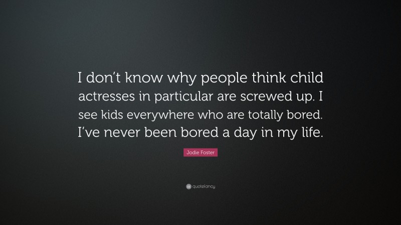 Jodie Foster Quote: “I don’t know why people think child actresses in particular are screwed up. I see kids everywhere who are totally bored. I’ve never been bored a day in my life.”