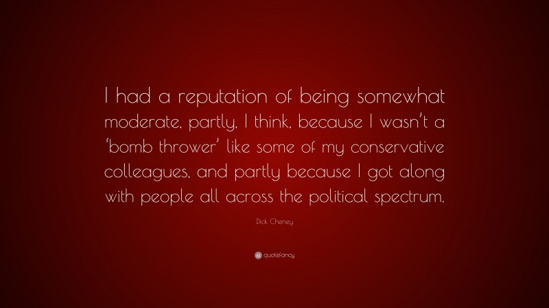 Dick Cheney Quote: “I had a reputation of being somewhat moderate, partly, I think, because I wasn’t a ‘bomb thrower’ like some of my conservative colleagues, and partly because I got along with people all across the political spectrum.”