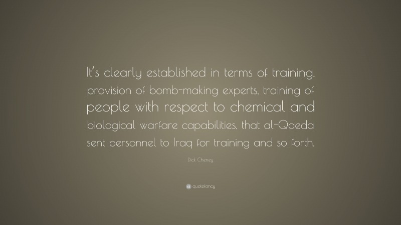 Dick Cheney Quote: “It’s clearly established in terms of training, provision of bomb-making experts, training of people with respect to chemical and biological warfare capabilities, that al-Qaeda sent personnel to Iraq for training and so forth.”
