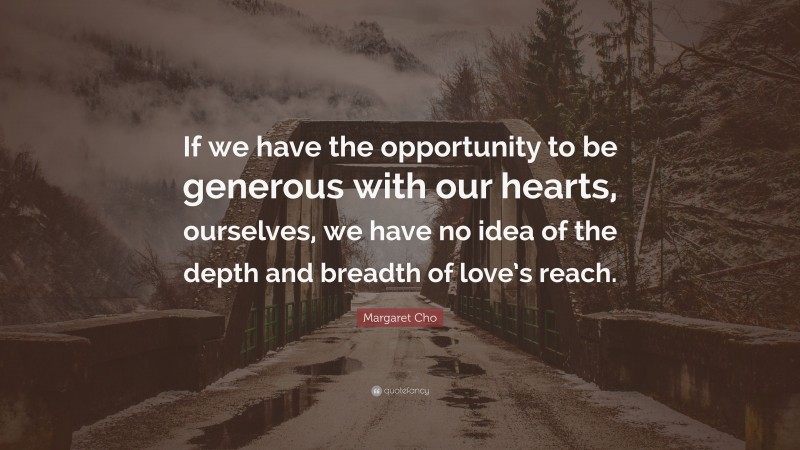 Margaret Cho Quote: “If we have the opportunity to be generous with our hearts, ourselves, we have no idea of the depth and breadth of love’s reach.”
