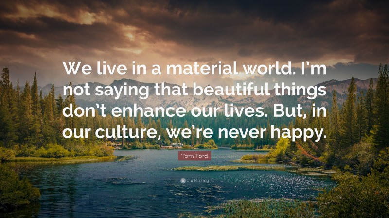 Tom Ford Quote: “We live in a material world. I’m not saying that beautiful things don’t enhance our lives. But, in our culture, we’re never happy.”