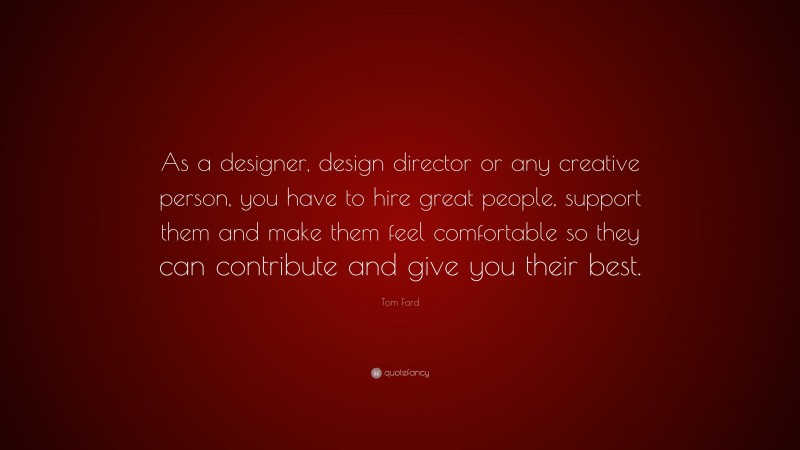 Tom Ford Quote: “As a designer, design director or any creative person, you have to hire great people, support them and make them feel comfortable so they can contribute and give you their best.”