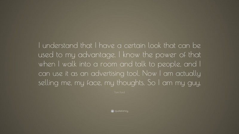 Tom Ford Quote: “I understand that I have a certain look that can be used to my advantage. I know the power of that when I walk into a room and talk to people, and I can use it as an advertising tool. Now I am actually selling me, my face, my thoughts. So I am my guy.”