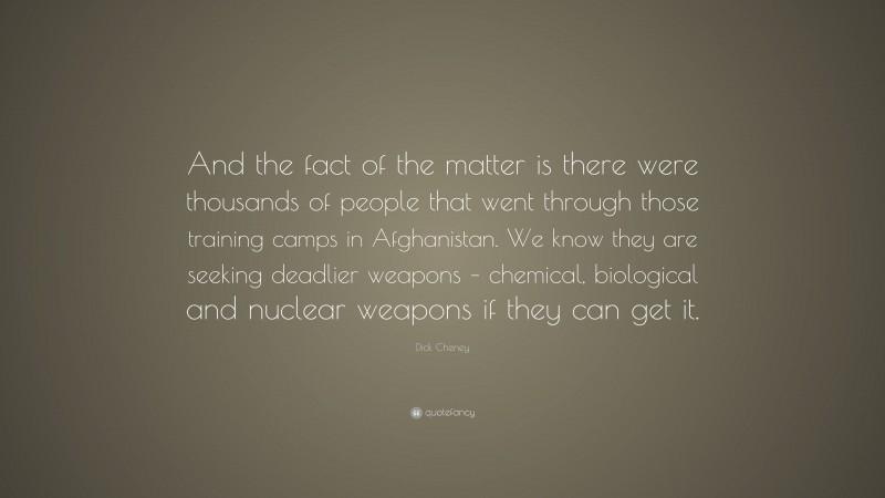 Dick Cheney Quote: “And the fact of the matter is there were thousands of people that went through those training camps in Afghanistan. We know they are seeking deadlier weapons – chemical, biological and nuclear weapons if they can get it.”