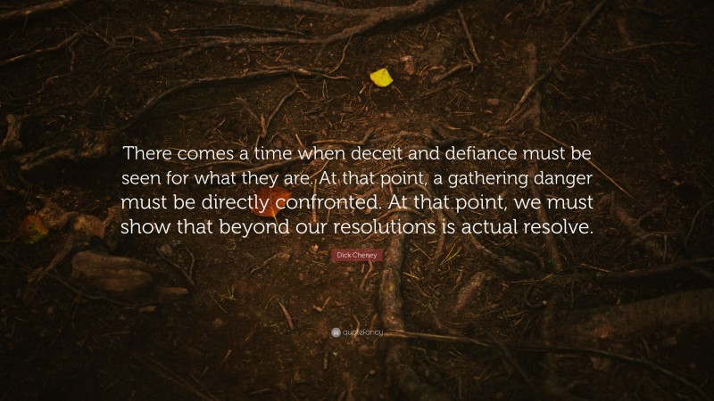 Dick Cheney Quote: “There comes a time when deceit and defiance must be seen for what they are. At that point, a gathering danger must be directly confronted. At that point, we must show that beyond our resolutions is actual resolve.”