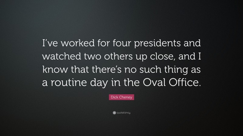 Dick Cheney Quote: “I’ve worked for four presidents and watched two others up close, and I know that there’s no such thing as a routine day in the Oval Office.”