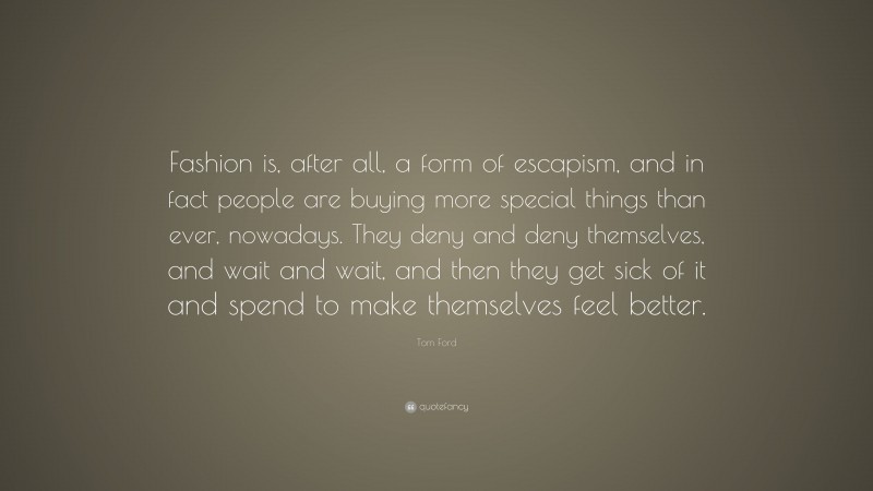 Tom Ford Quote: “Fashion is, after all, a form of escapism, and in fact people are buying more special things than ever, nowadays. They deny and deny themselves, and wait and wait, and then they get sick of it and spend to make themselves feel better.”