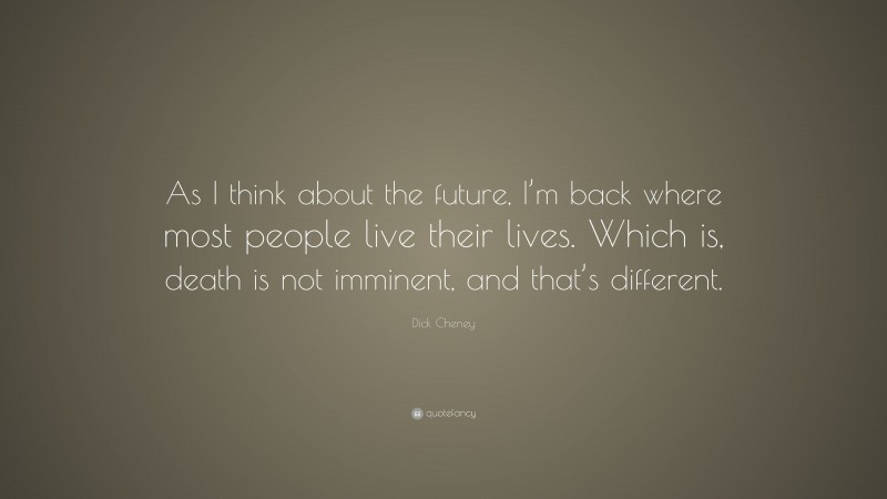 Dick Cheney Quote: “As I think about the future, I’m back where most people live their lives. Which is, death is not imminent, and that’s different.”