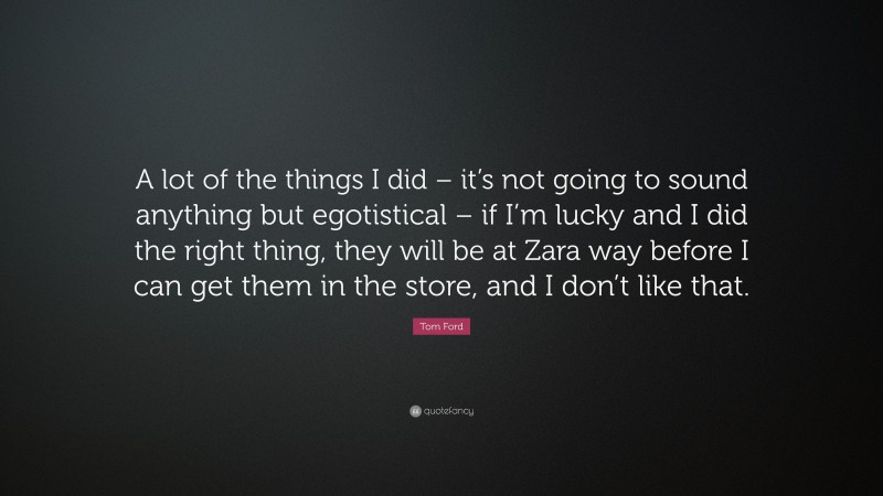 Tom Ford Quote: “A lot of the things I did – it’s not going to sound anything but egotistical – if I’m lucky and I did the right thing, they will be at Zara way before I can get them in the store, and I don’t like that.”