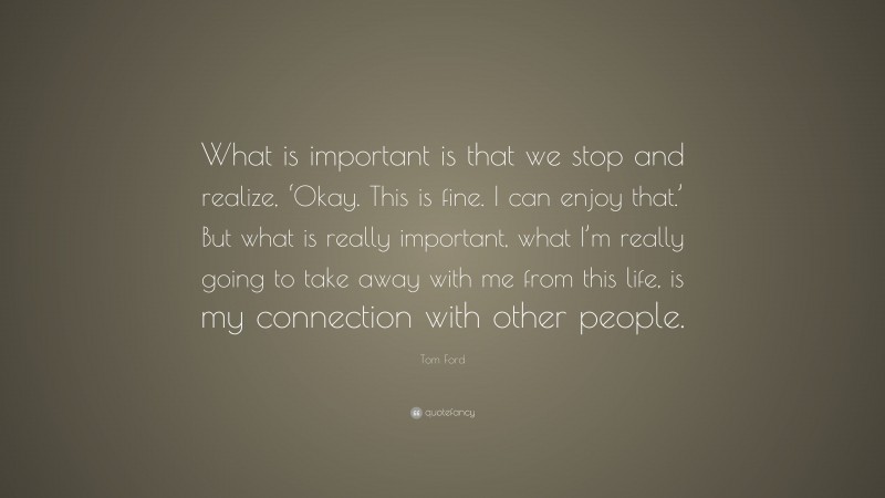 Tom Ford Quote: “What is important is that we stop and realize, ‘Okay. This is fine. I can enjoy that.’ But what is really important, what I’m really going to take away with me from this life, is my connection with other people.”