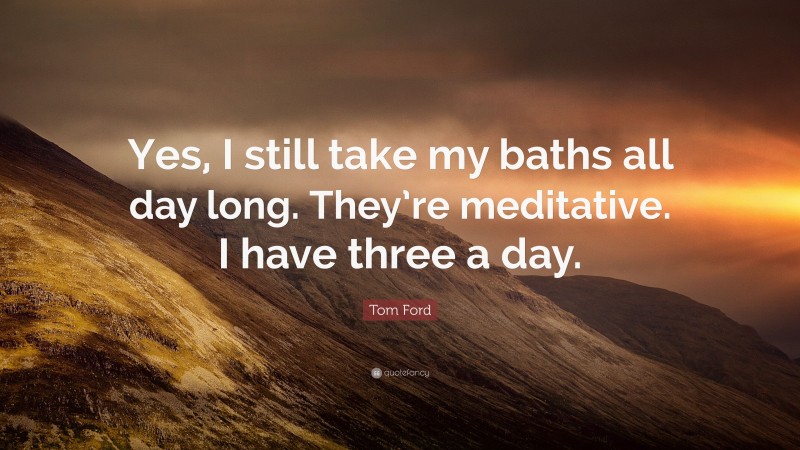 Tom Ford Quote: “Yes, I still take my baths all day long. They’re meditative. I have three a day.”