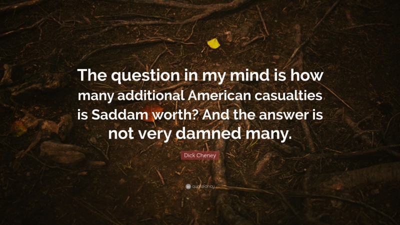 Dick Cheney Quote: “The question in my mind is how many additional American casualties is Saddam worth? And the answer is not very damned many.”