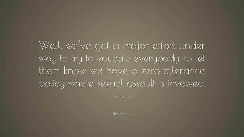 Dick Cheney Quote: “Well, we’ve got a major effort under way to try to educate everybody, to let them know we have a zero tolerance policy where sexual assault is involved.”