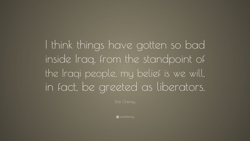 Dick Cheney Quote: “I think things have gotten so bad inside Iraq, from the standpoint of the Iraqi people, my belief is we will, in fact, be greeted as liberators.”