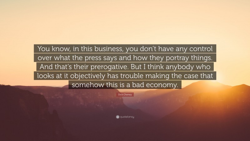 Dick Cheney Quote: “You know, in this business, you don’t have any control over what the press says and how they portray things. And that’s their prerogative. But I think anybody who looks at it objectively has trouble making the case that somehow this is a bad economy.”