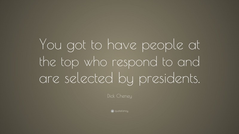 Dick Cheney Quote: “You got to have people at the top who respond to and are selected by presidents.”