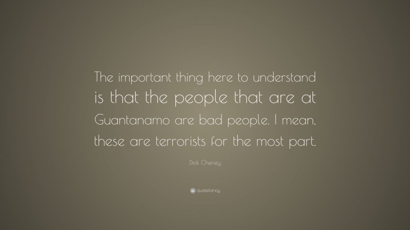 Dick Cheney Quote: “The important thing here to understand is that the people that are at Guantanamo are bad people. I mean, these are terrorists for the most part.”