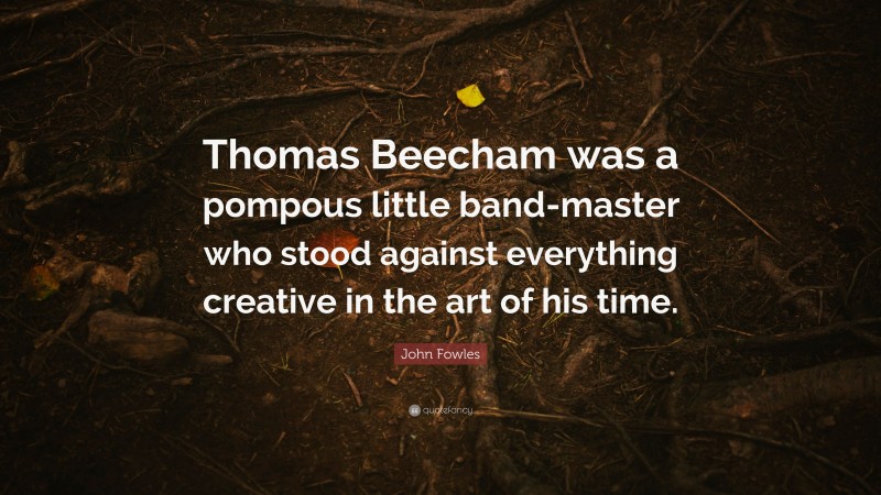John Fowles Quote: “Thomas Beecham was a pompous little band-master who stood against everything creative in the art of his time.”