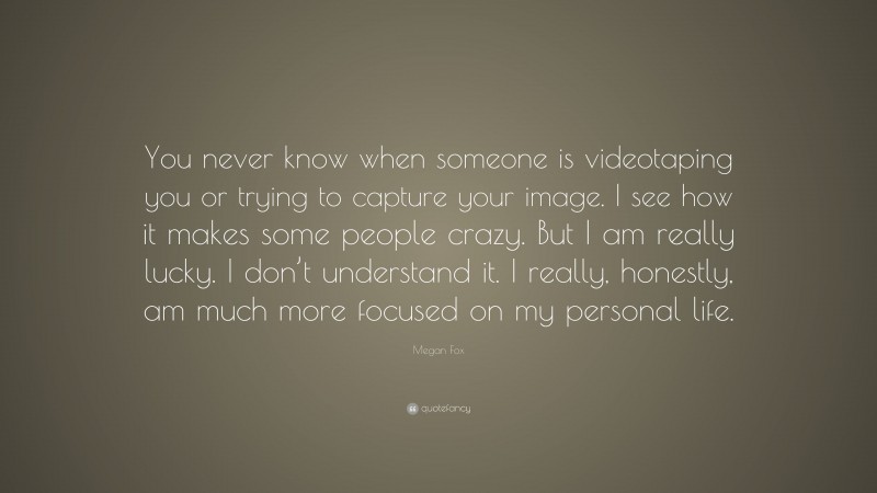 Megan Fox Quote: “You never know when someone is videotaping you or trying to capture your image. I see how it makes some people crazy. But I am really lucky. I don’t understand it. I really, honestly, am much more focused on my personal life.”