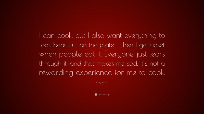Megan Fox Quote: “I can cook, but I also want everything to look beautiful on the plate – then I get upset when people eat it. Everyone just tears through it, and that makes me sad. It’s not a rewarding experience for me to cook.”
