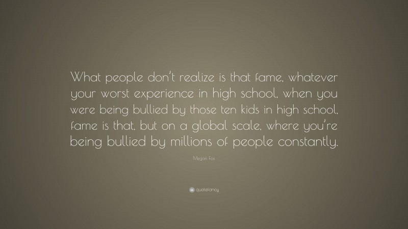 Megan Fox Quote: “What people don’t realize is that fame, whatever your worst experience in high school, when you were being bullied by those ten kids in high school, fame is that, but on a global scale, where you’re being bullied by millions of people constantly.”
