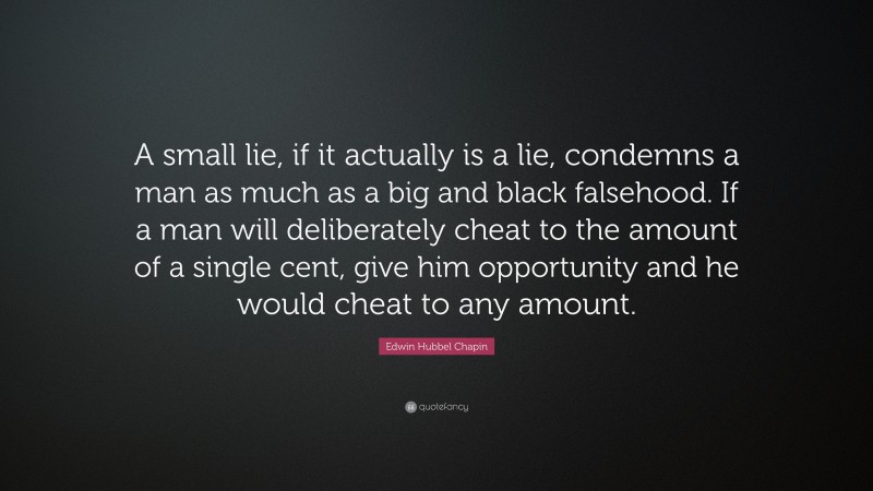 Edwin Hubbel Chapin Quote: “A small lie, if it actually is a lie, condemns a man as much as a big and black falsehood. If a man will deliberately cheat to the amount of a single cent, give him opportunity and he would cheat to any amount.”