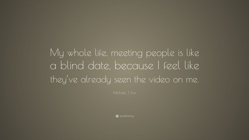 Michael J. Fox Quote: “My whole life, meeting people is like a blind date, because I feel like they’ve already seen the video on me.”