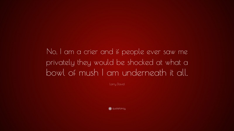Larry David Quote: “No, I am a crier and if people ever saw me privately they would be shocked at what a bowl of mush I am underneath it all.”