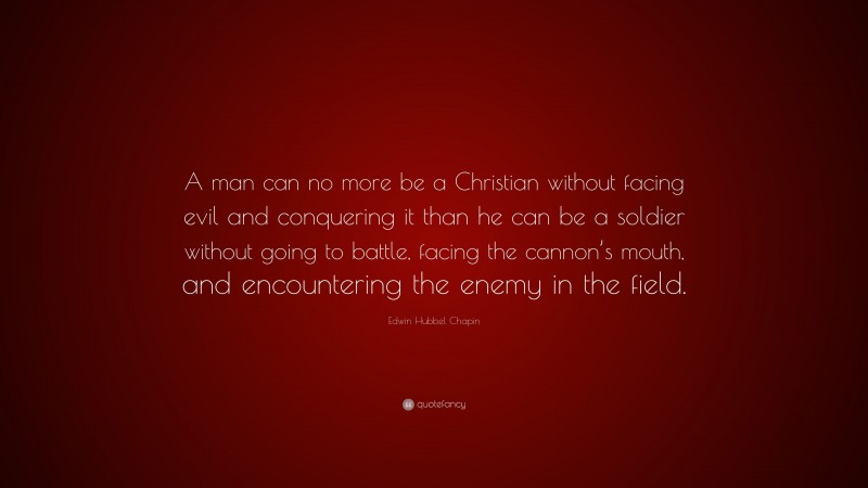 Edwin Hubbel Chapin Quote: “A man can no more be a Christian without facing evil and conquering it than he can be a soldier without going to battle, facing the cannon’s mouth, and encountering the enemy in the field.”