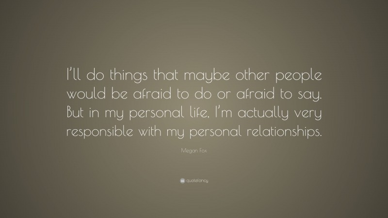 Megan Fox Quote: “I’ll do things that maybe other people would be afraid to do or afraid to say. But in my personal life, I’m actually very responsible with my personal relationships.”