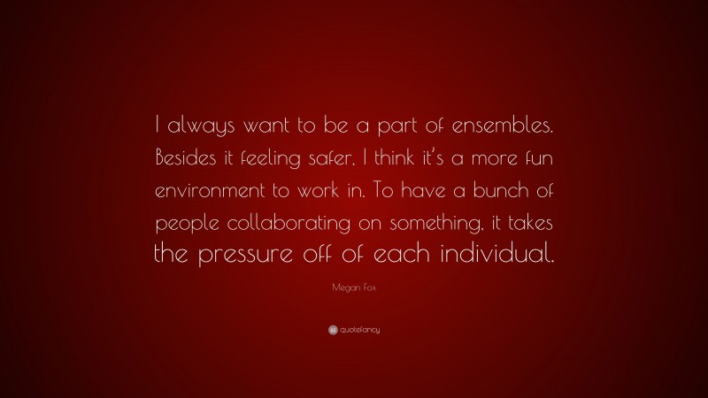 Megan Fox Quote: “I always want to be a part of ensembles. Besides it feeling safer, I think it’s a more fun environment to work in. To have a bunch of people collaborating on something, it takes the pressure off of each individual.”