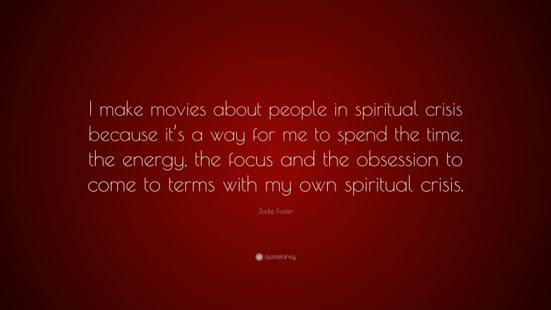 Jodie Foster Quote: “I make movies about people in spiritual crisis because it’s a way for me to spend the time, the energy, the focus and the obsession to come to terms with my own spiritual crisis.”